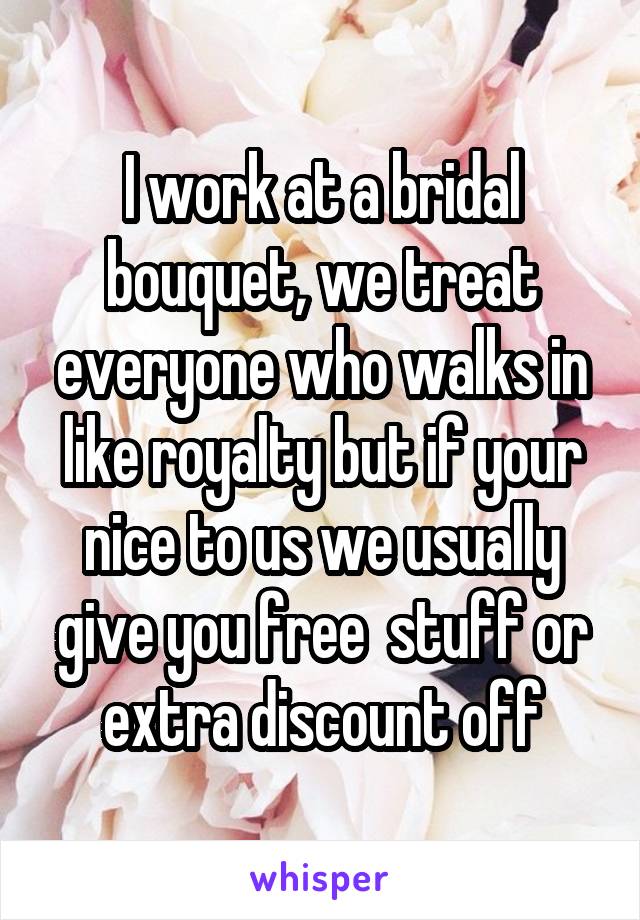 I work at a bridal bouquet, we treat everyone who walks in like royalty but if your nice to us we usually give you free  stuff or extra discount off