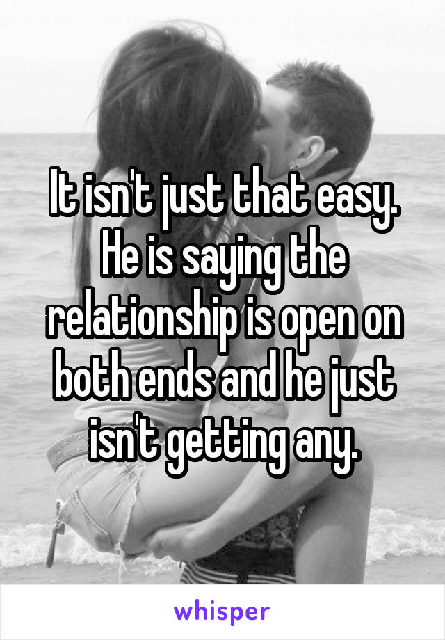 It isn't just that easy. He is saying the relationship is open on both ends and he just isn't getting any.