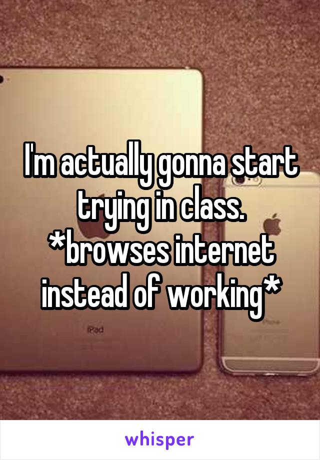 I'm actually gonna start trying in class.
*browses internet instead of working*