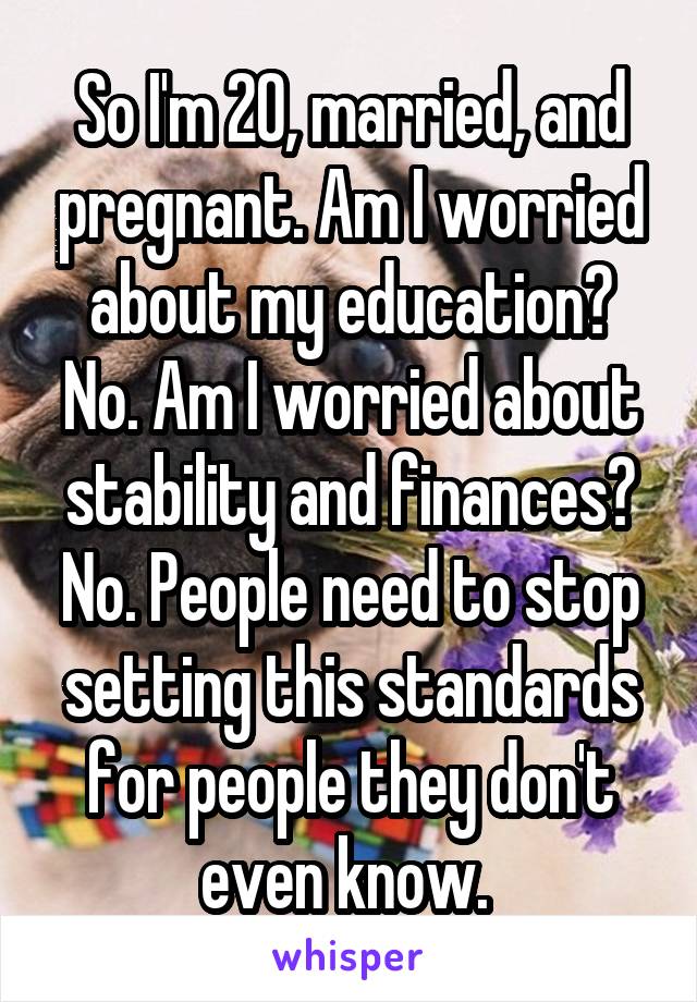 So I'm 20, married, and pregnant. Am I worried about my education? No. Am I worried about stability and finances? No. People need to stop setting this standards for people they don't even know. 