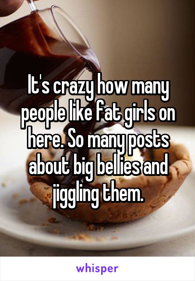 It's crazy how many people like fat girls on here. So many posts about big bellies and jiggling them.