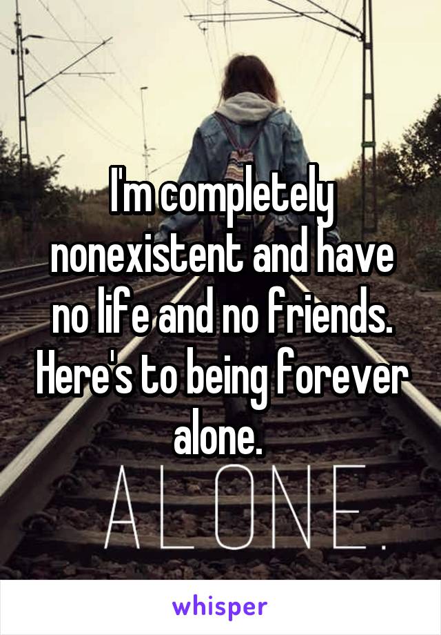 I'm completely nonexistent and have no life and no friends. Here's to being forever alone. 