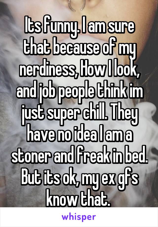 Its funny. I am sure that because of my nerdiness, How I look, and job people think im just super chill. They have no idea I am a stoner and freak in bed. But its ok, my ex gfs know that. 