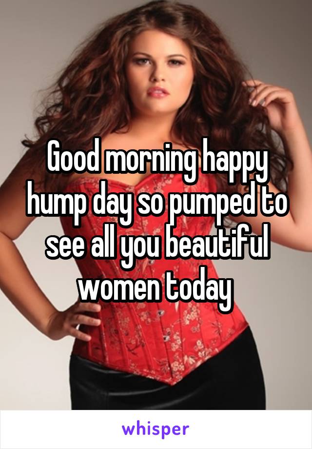 Good morning happy hump day so pumped to see all you beautiful women today 