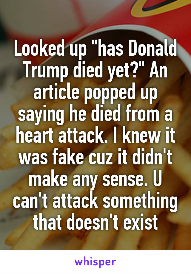 Looked up "has Donald Trump died yet?" An article popped up saying he died from a heart attack. I knew it was fake cuz it didn't make any sense. U can't attack something that doesn't exist