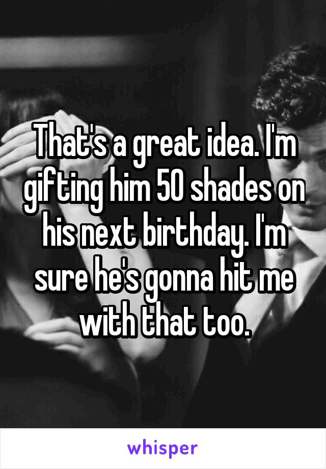 That's a great idea. I'm gifting him 50 shades on his next birthday. I'm sure he's gonna hit me with that too.