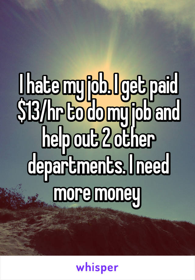 I hate my job. I get paid $13/hr to do my job and help out 2 other departments. I need more money 