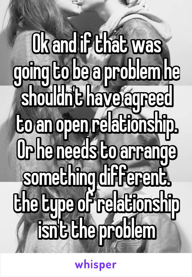 Ok and if that was going to be a problem he shouldn't have agreed to an open relationship. Or he needs to arrange something different. the type of relationship isn't the problem