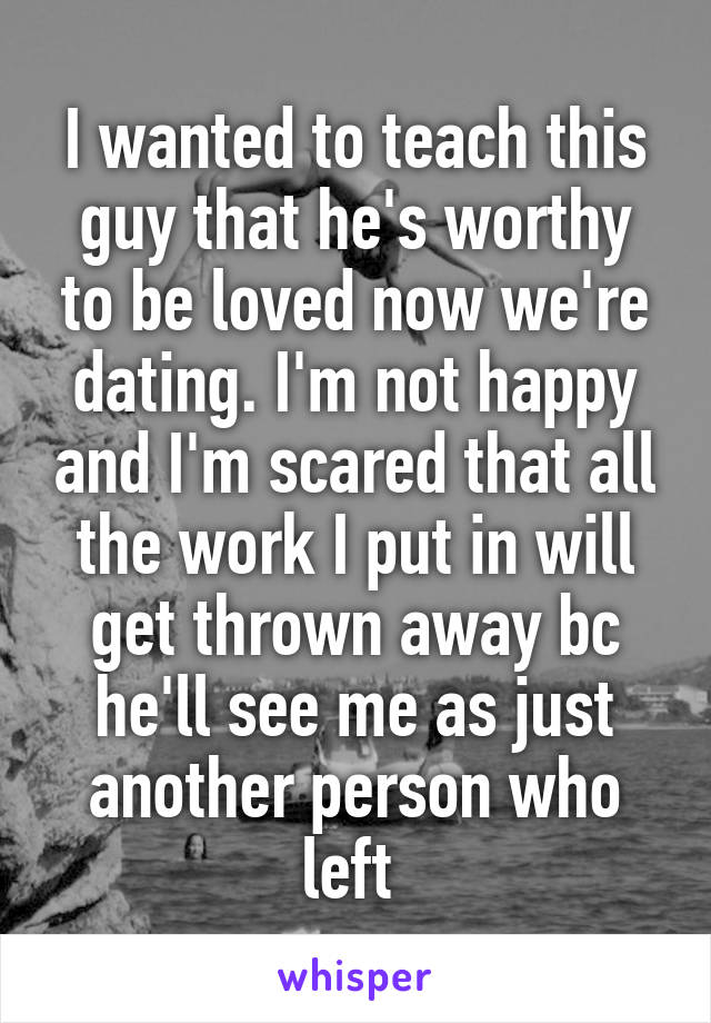 I wanted to teach this guy that he's worthy to be loved now we're dating. I'm not happy and I'm scared that all the work I put in will get thrown away bc he'll see me as just another person who left 