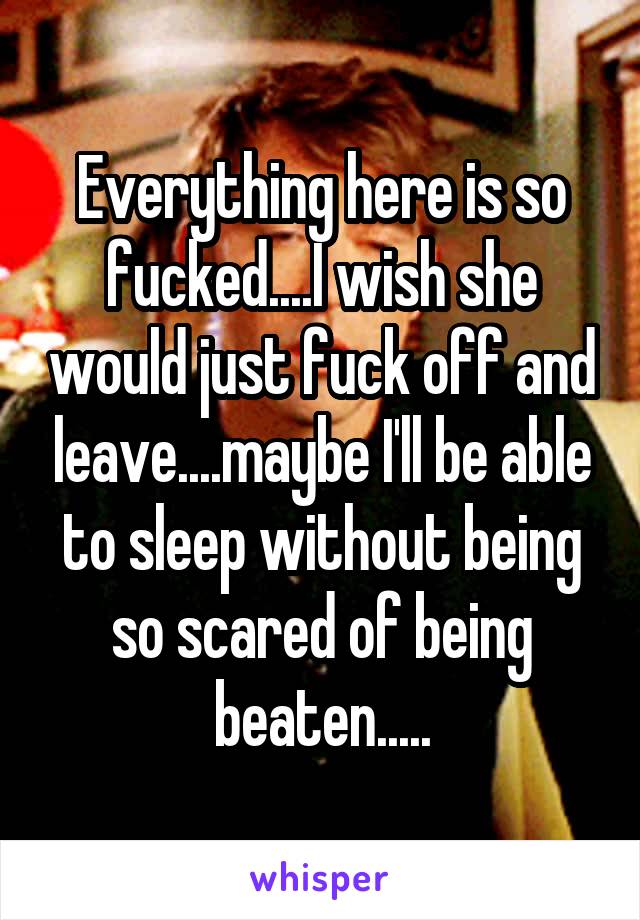 Everything here is so fucked....I wish she would just fuck off and leave....maybe I'll be able to sleep without being so scared of being beaten.....