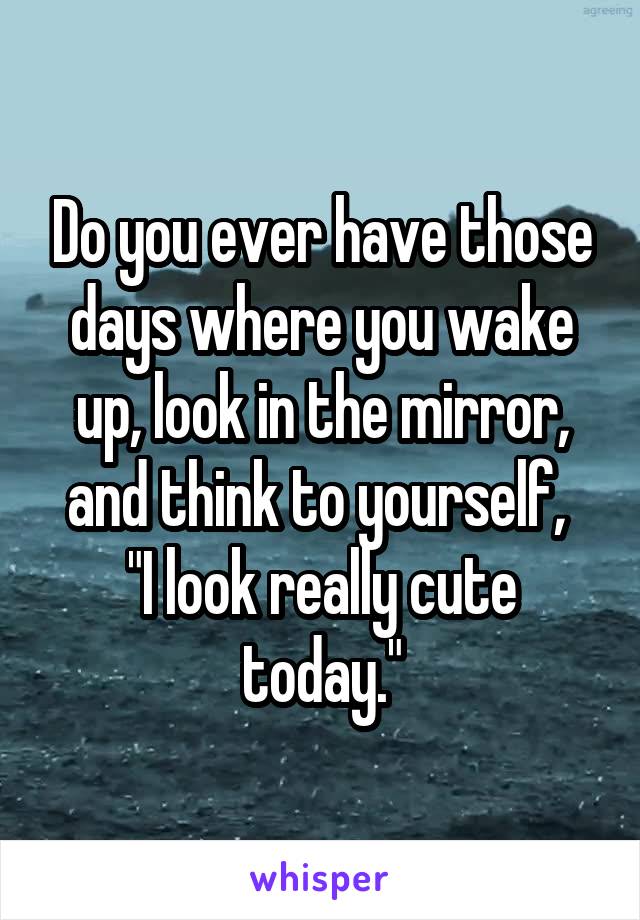 Do you ever have those days where you wake up, look in the mirror, and think to yourself, 
"I look really cute today."