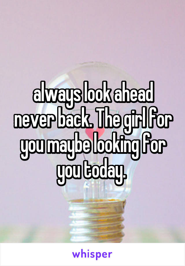 always look ahead never back. The girl for you maybe looking for you today. 