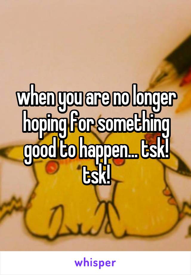 when you are no longer hoping for something good to happen... tsk! tsk!