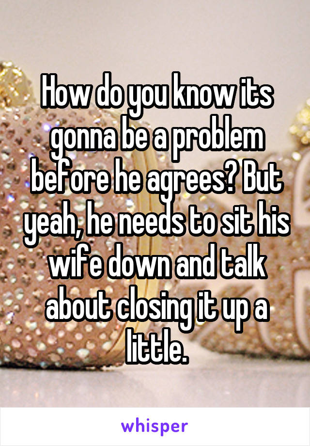 How do you know its gonna be a problem before he agrees? But yeah, he needs to sit his wife down and talk about closing it up a little.