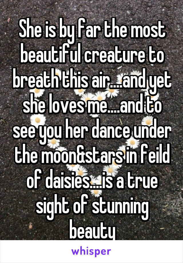 She is by far the most beautiful creature to breath this air....and yet she loves me....and to see you her dance under the moon&stars in feild of daisies....is a true sight of stunning beauty