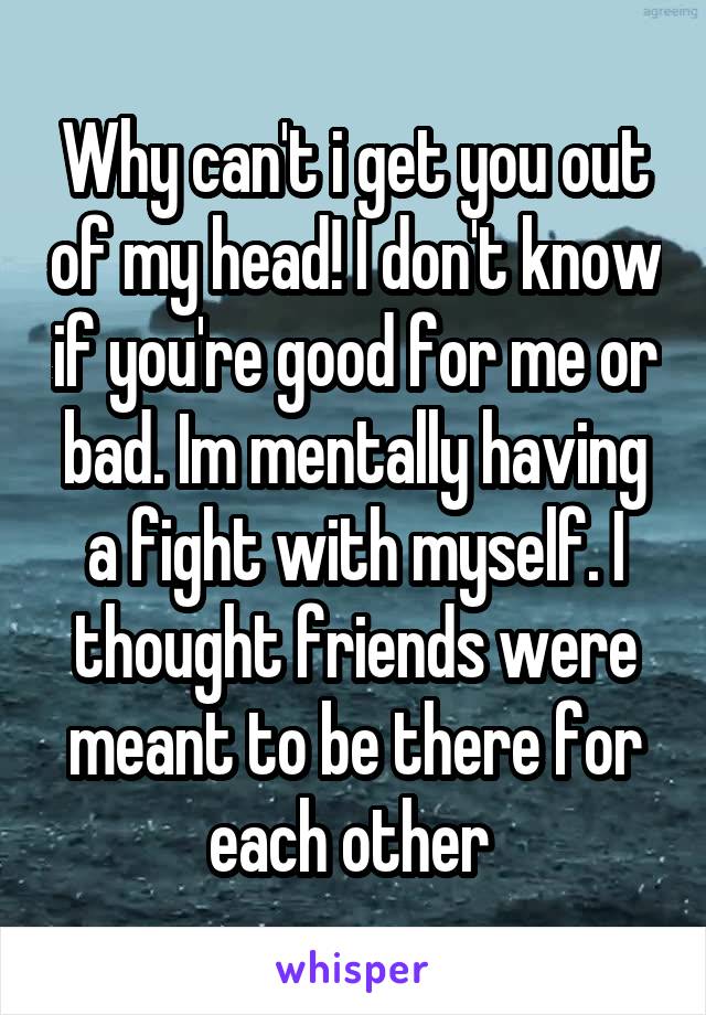 Why can't i get you out of my head! I don't know if you're good for me or bad. Im mentally having a fight with myself. I thought friends were meant to be there for each other 