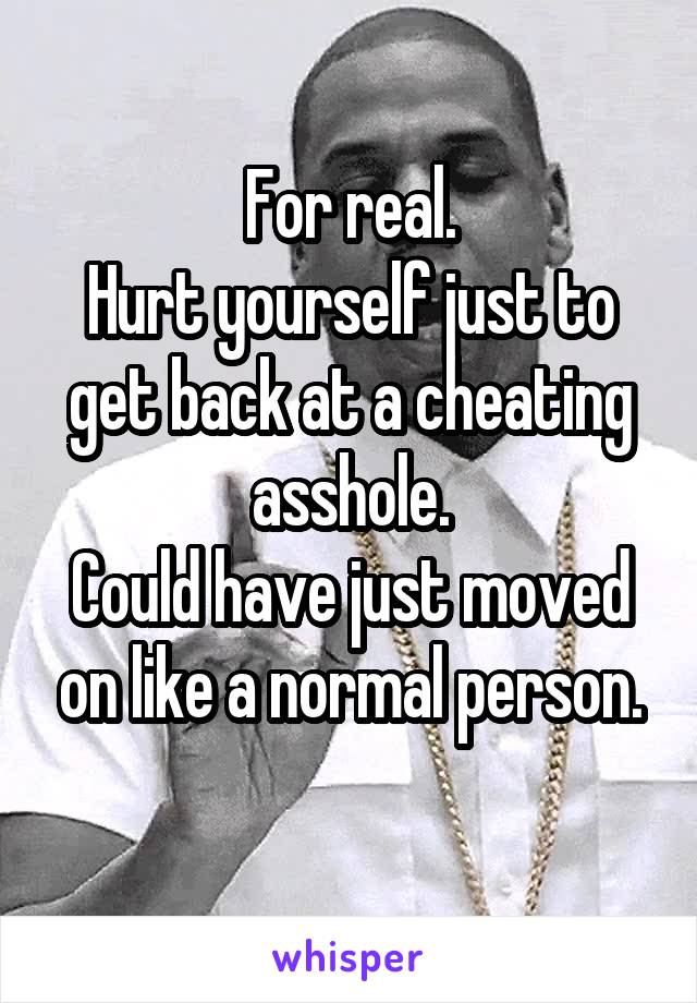 For real.
Hurt yourself just to get back at a cheating asshole.
Could have just moved on like a normal person.
