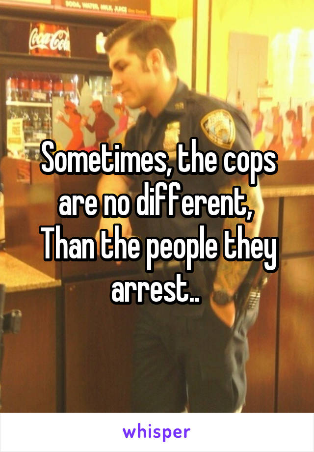 Sometimes, the cops are no different, 
Than the people they arrest.. 