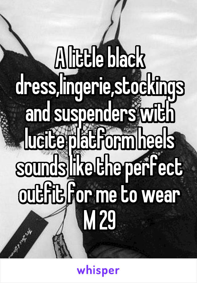 A little black dress,lingerie,stockings and suspenders with lucite platform heels sounds like the perfect outfit for me to wear M 29