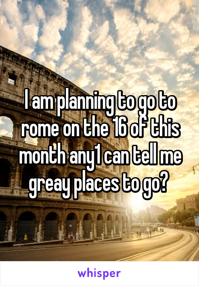 I am planning to go to rome on the 16 of this month any1 can tell me greay places to go? 