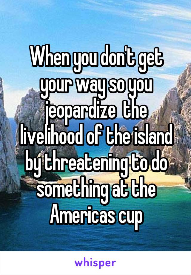 When you don't get your way so you jeopardize  the livelihood of the island by threatening to do something at the Americas cup