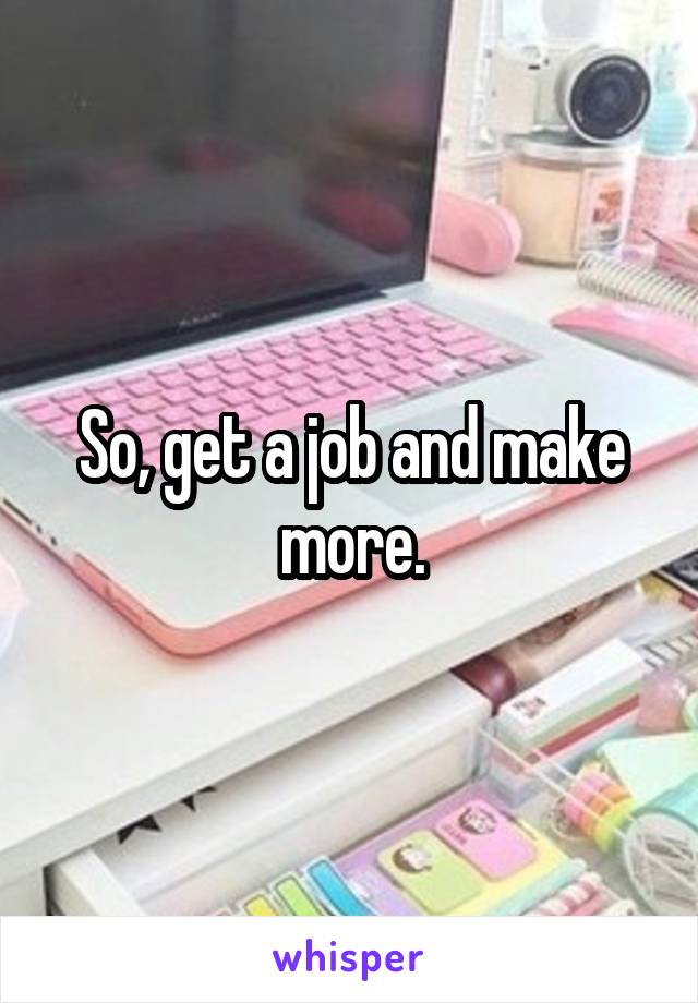 So, get a job and make more.