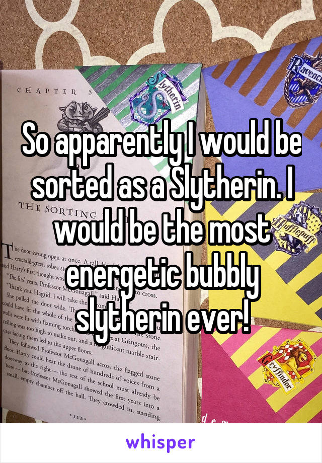 So apparently I would be sorted as a Slytherin. I would be the most energetic bubbly slytherin ever!