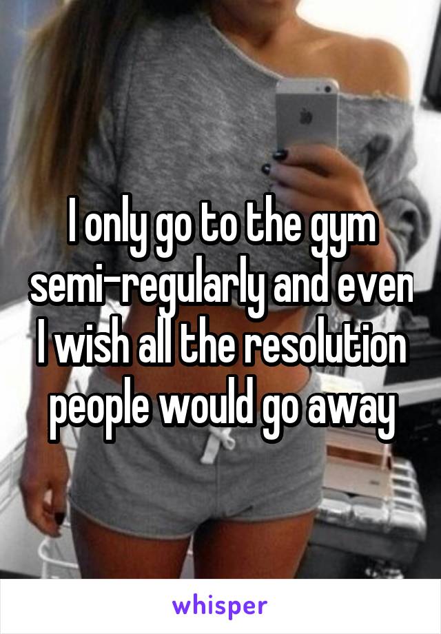 I only go to the gym semi-regularly and even I wish all the resolution people would go away