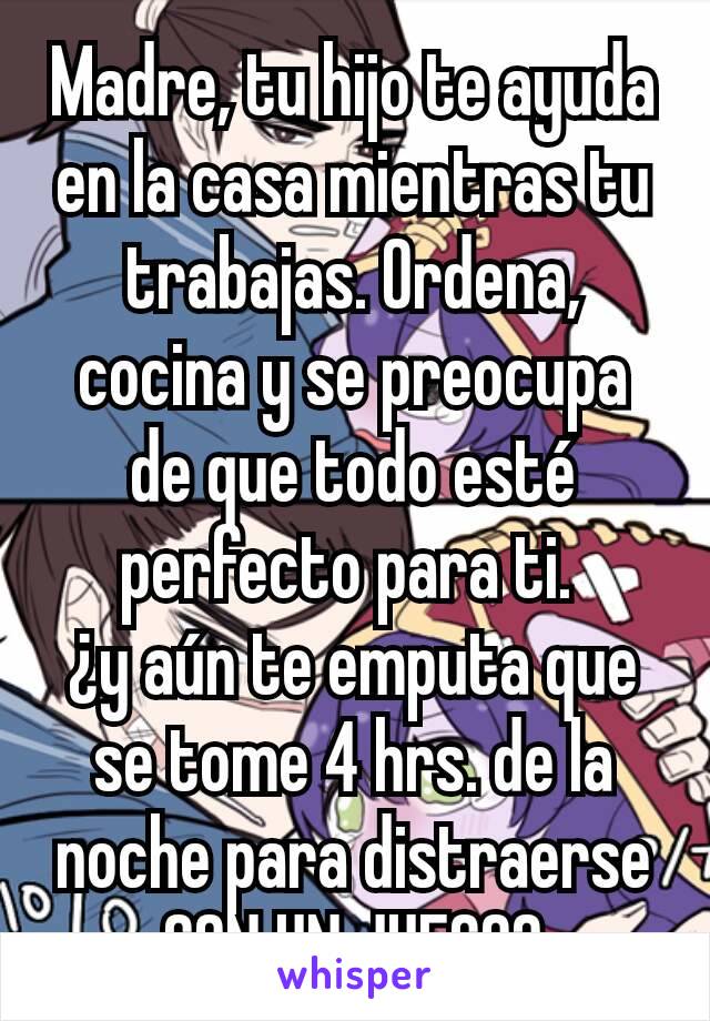 Madre, tu hijo te ayuda en la casa mientras tu trabajas. Ordena, cocina y se preocupa de que todo esté perfecto para ti. 
¿y aún te emputa que se tome 4 hrs. de la noche para distraerse CON UN JUEGO?