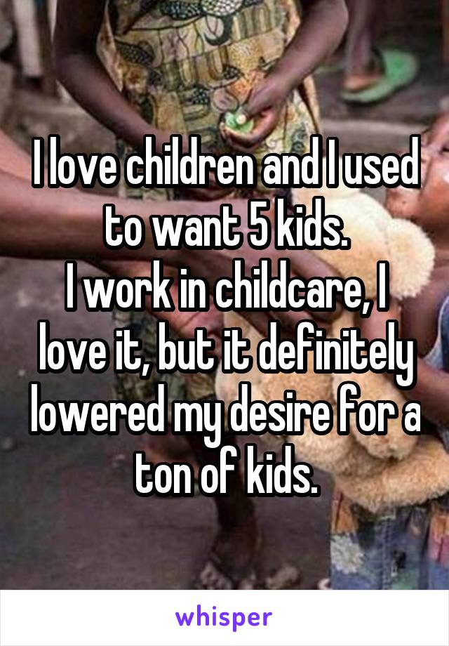 I love children and I used to want 5 kids.
I work in childcare, I love it, but it definitely lowered my desire for a ton of kids.