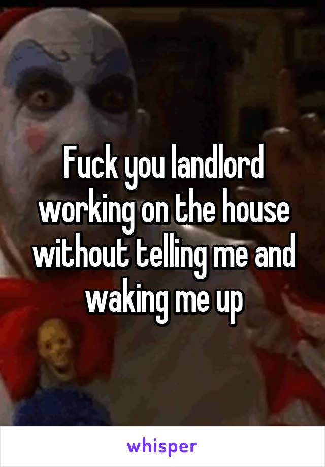 Fuck you landlord working on the house without telling me and waking me up