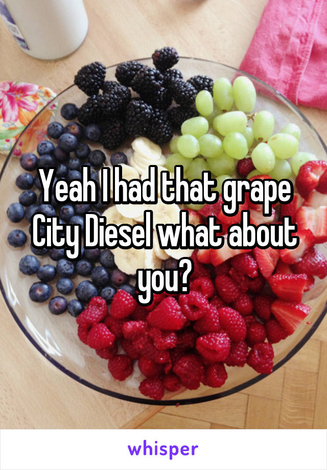 Yeah I had that grape City Diesel what about you?