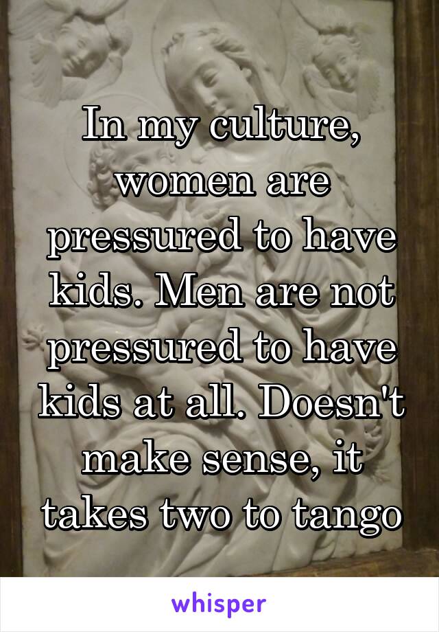 In my culture, women are pressured to have kids. Men are not pressured to have kids at all. Doesn't make sense, it takes two to tango