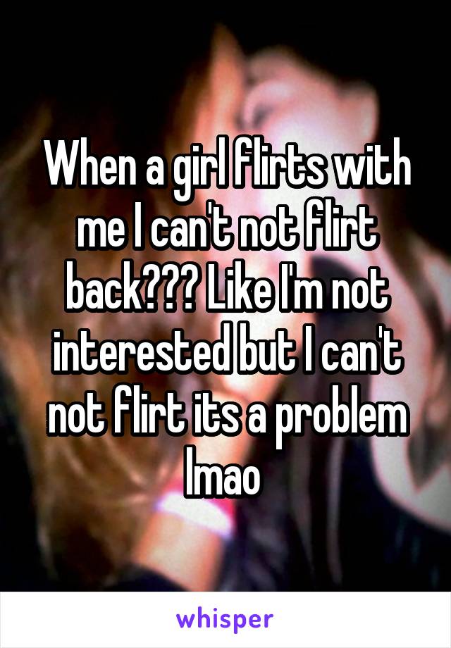 When a girl flirts with me I can't not flirt back??? Like I'm not interested but I can't not flirt its a problem lmao 