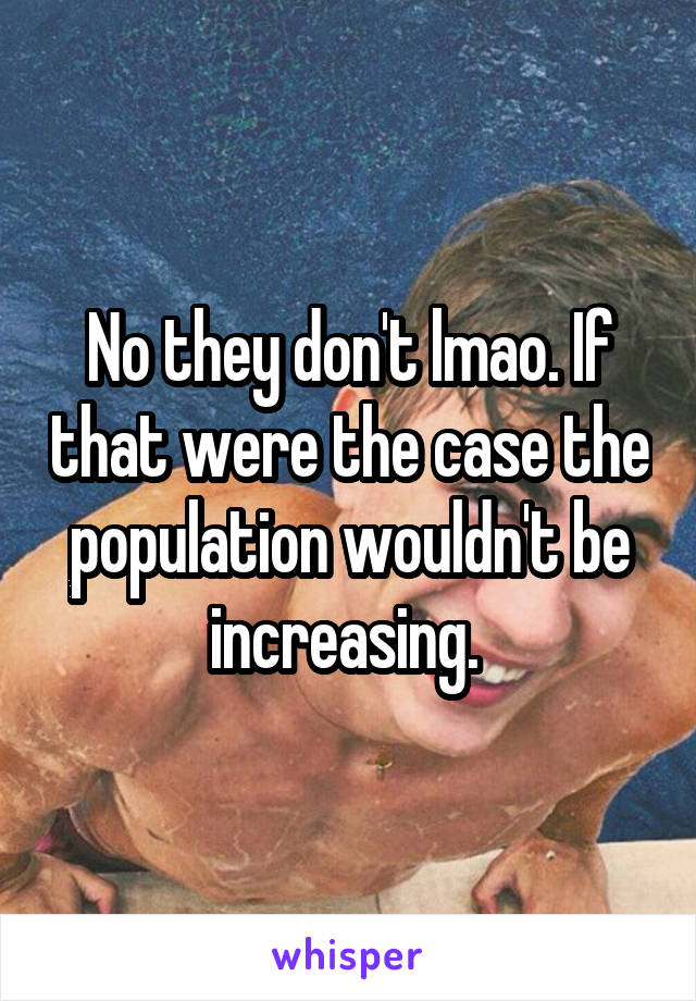 No they don't lmao. If that were the case the population wouldn't be increasing. 