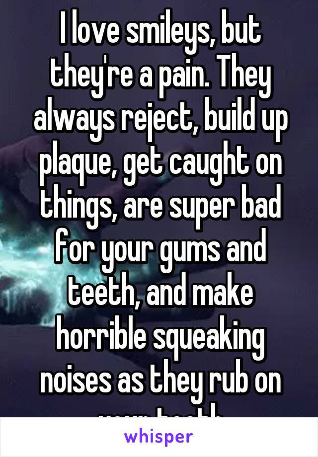 I love smileys, but they're a pain. They always reject, build up plaque, get caught on things, are super bad for your gums and teeth, and make horrible squeaking noises as they rub on your teeth