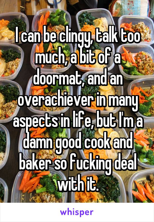 I can be clingy, talk too much, a bit of a doormat, and an overachiever in many aspects in life, but I'm a damn good cook and baker so fucking deal with it.