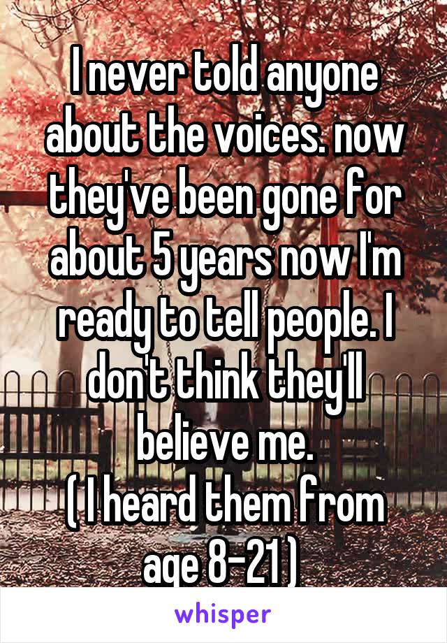 I never told anyone about the voices. now they've been gone for about 5 years now I'm ready to tell people. I don't think they'll believe me.
( I heard them from age 8-21 ) 