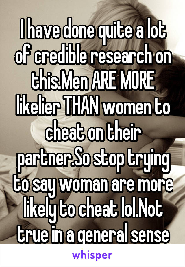 I have done quite a lot of credible research on this.Men ARE MORE likelier THAN women to cheat on their partner.So stop trying to say woman are more likely to cheat lol.Not true in a general sense