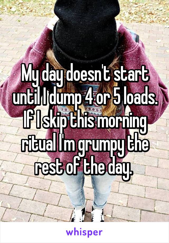 My day doesn't start until I dump 4 or 5 loads. If I skip this morning ritual I'm grumpy the rest of the day. 