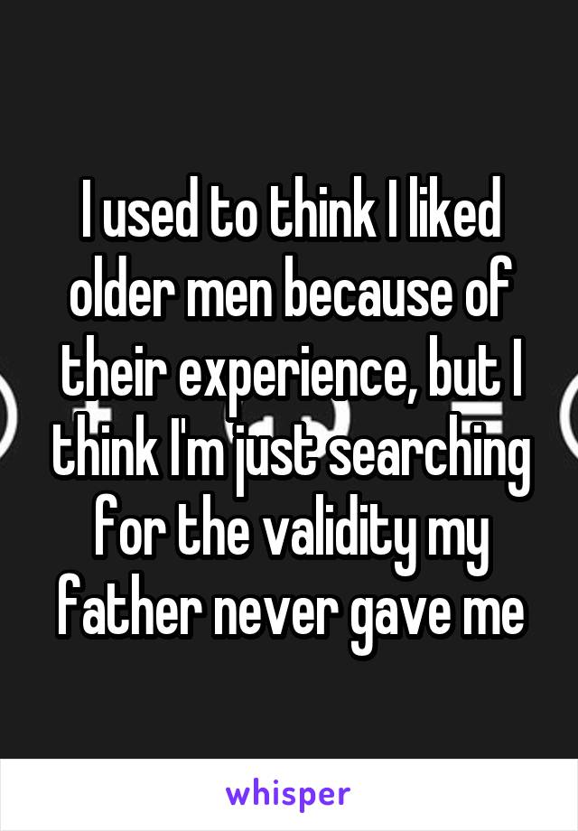 I used to think I liked older men because of their experience, but I think I'm just searching for the validity my father never gave me