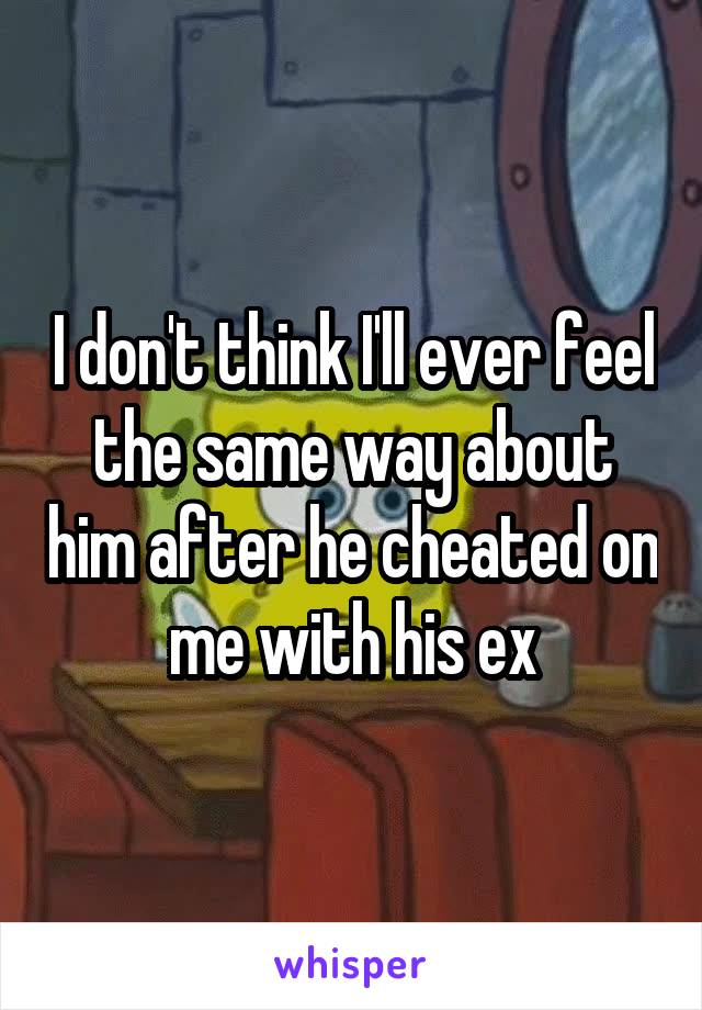 I don't think I'll ever feel the same way about him after he cheated on me with his ex