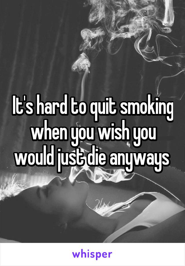 It's hard to quit smoking when you wish you would just die anyways 