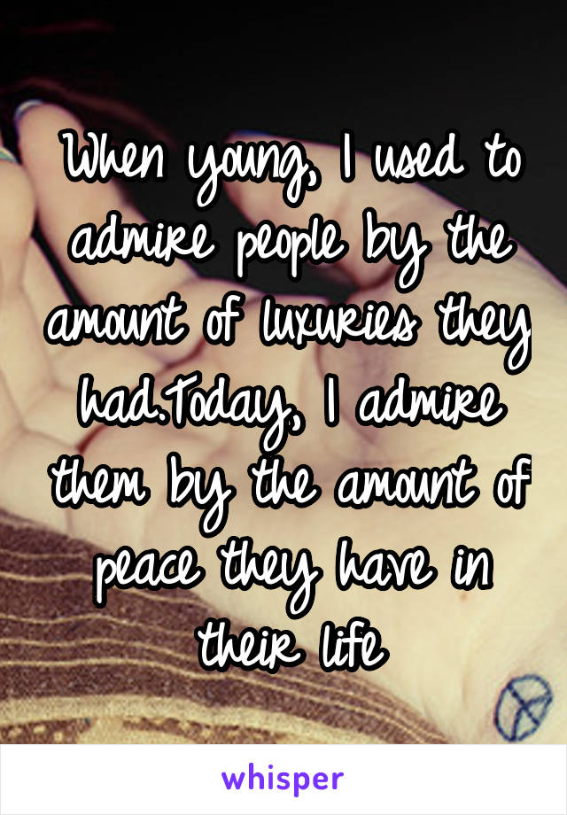 When young, I used to admire people by the amount of luxuries they had.Today, I admire them by the amount of peace they have in their life