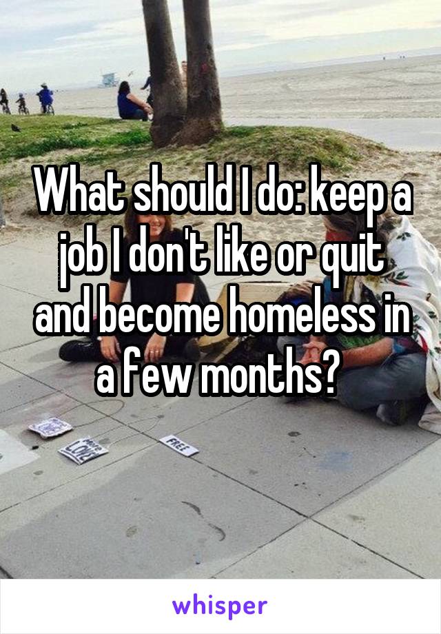 What should I do: keep a job I don't like or quit and become homeless in a few months? 
