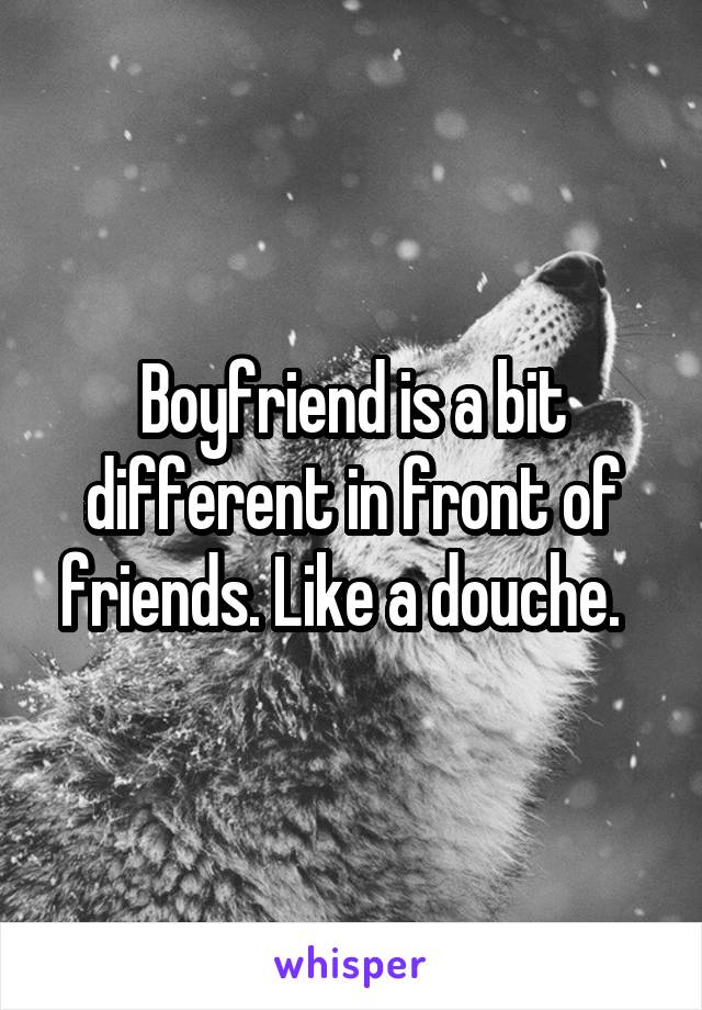 Boyfriend is a bit different in front of friends. Like a douche.  