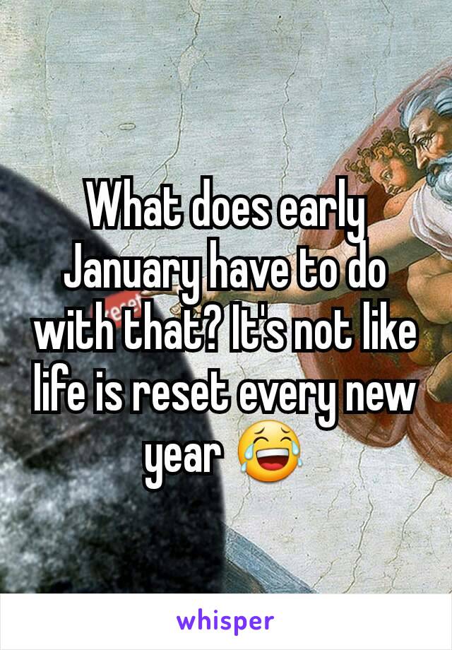 What does early January have to do with that? It's not like life is reset every new year 😂