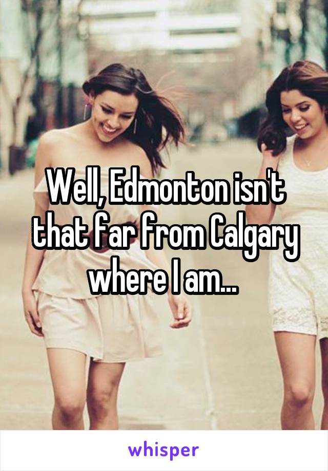 Well, Edmonton isn't that far from Calgary where I am... 