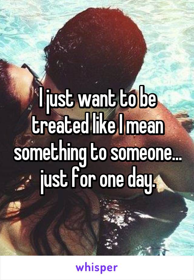 I just want to be treated like I mean something to someone... just for one day.