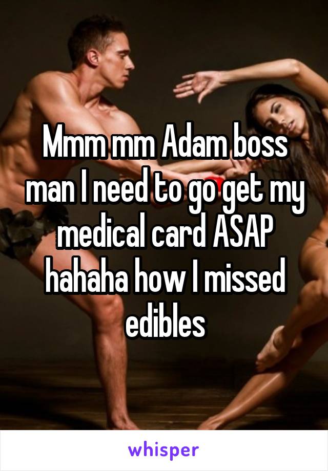 Mmm mm Adam boss man I need to go get my medical card ASAP hahaha how I missed edibles